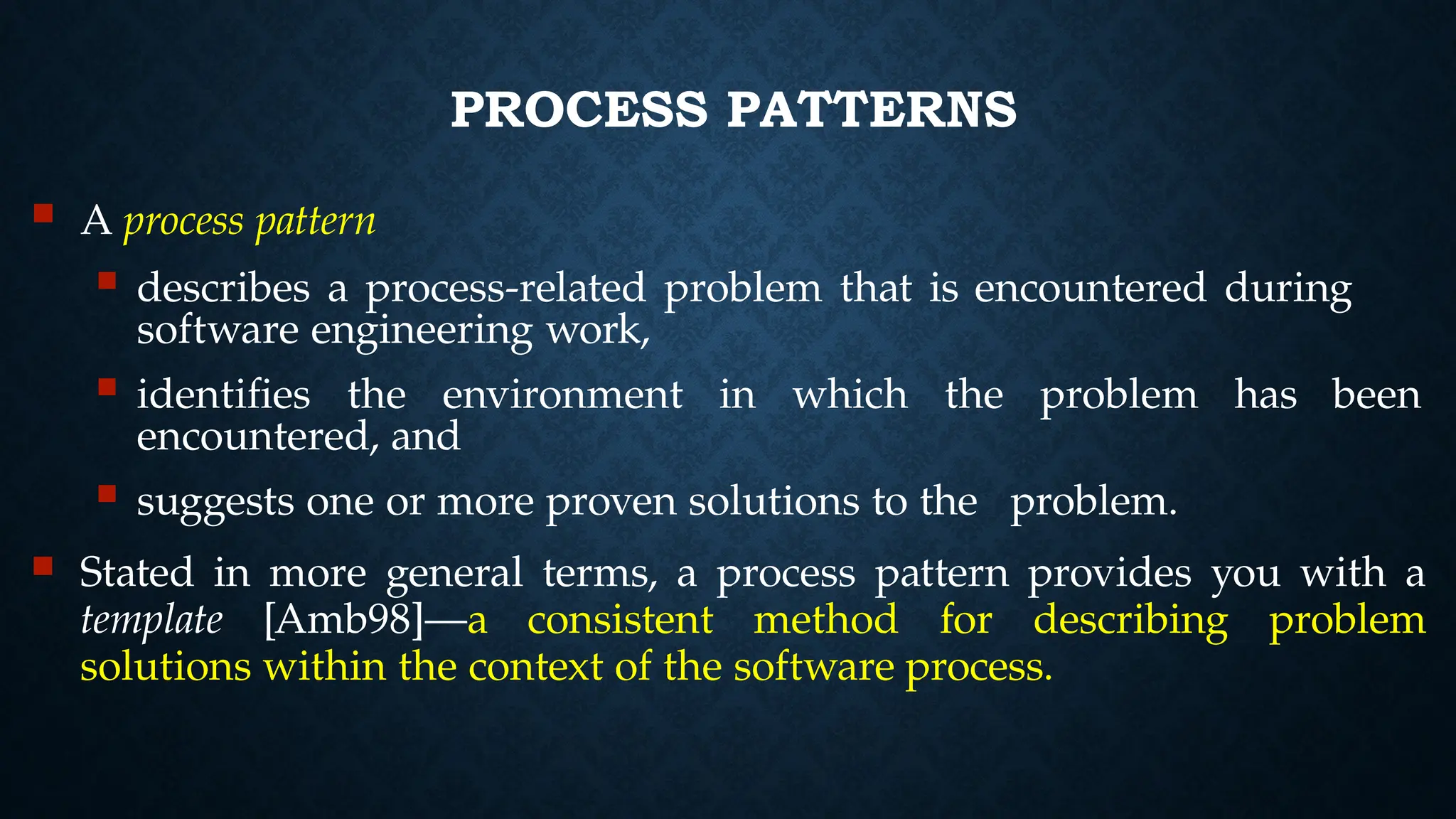 PROCESS PATTERNS
 A process pattern
 describes a process-related problem that is encountered during
software engineering work,
 identifies the environment in which the problem has been
encountered, and
 suggests one or more proven solutions to the problem.
 Stated in more general terms, a process pattern provides you with a
template [Amb98]—a consistent method for describing problem
solutions within the context of the software process.
 