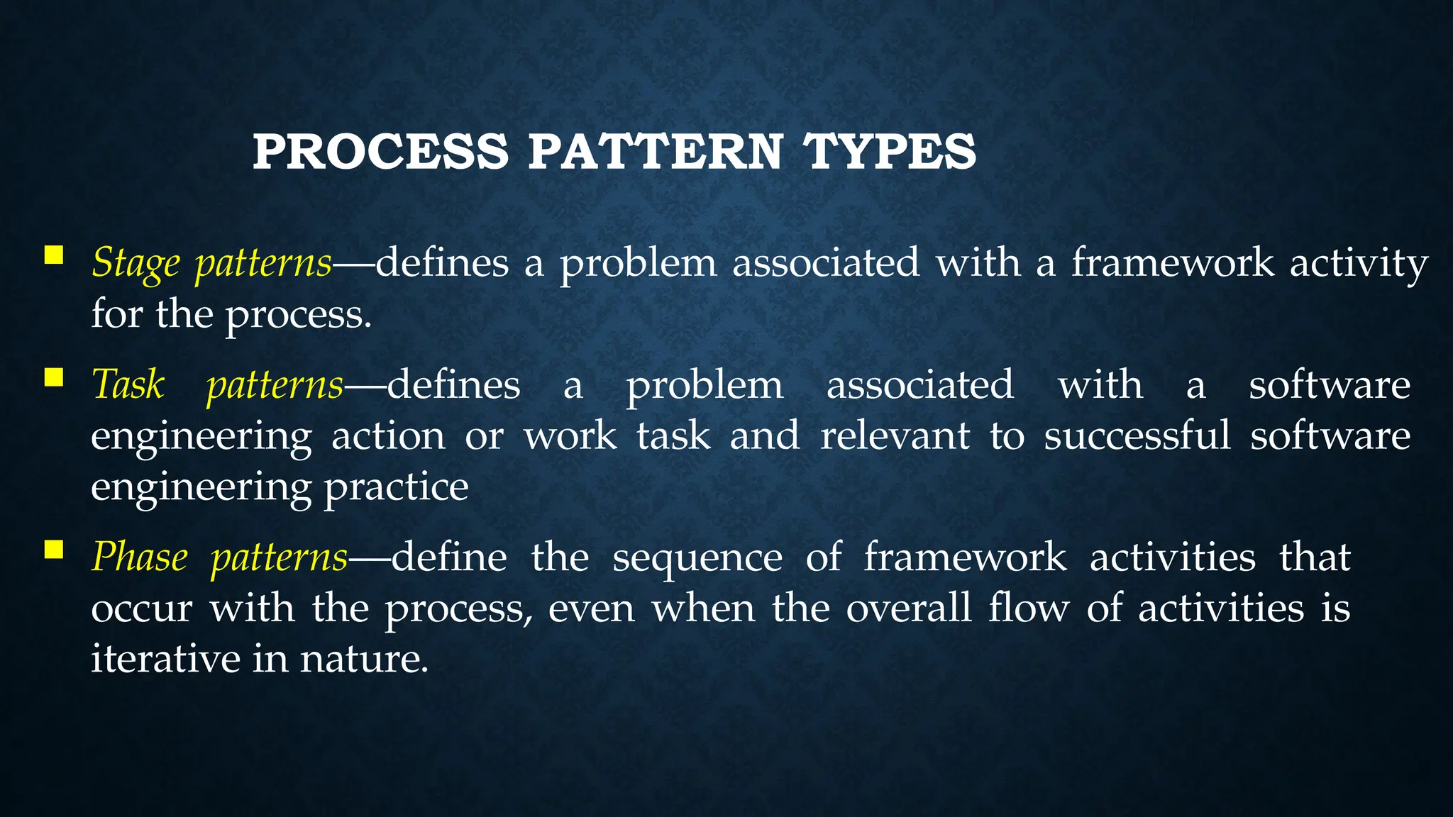 PROCESS PATTERN TYPES
 Stage patterns—defines a problem associated with a framework activity
for the process.
 Task patterns—defines a problem associated with a software
engineering action or work task and relevant to successful software
engineering practice
 Phase patterns—define the sequence of framework activities that
occur with the process, even when the overall flow of activities is
iterative in nature.
 