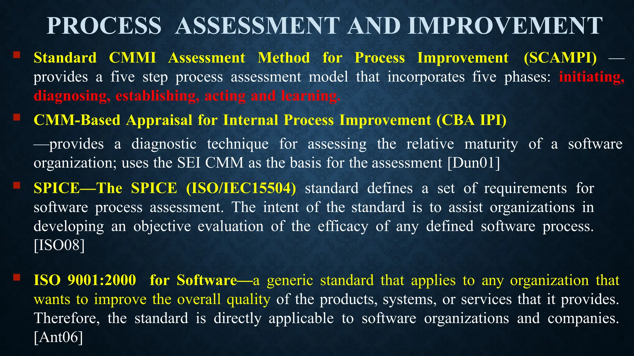 PROCESS ASSESSMENT AND IMPROVEMENT
 Standard CMMI Assessment Method for Process Improvement (SCAMPI) —
provides a five step process assessment model that incorporates five phases: initiating,
diagnosing, establishing, acting and learning.
 CMM-Based Appraisal for Internal Process Improvement (CBA IPI)
—provides a diagnostic technique for assessing the relative maturity of a software
organization; uses the SEI CMM as the basis for the assessment [Dun01]
 SPICE—The SPICE (ISO/IEC15504) standard defines a set of requirements for
software process assessment. The intent of the standard is to assist organizations in
developing an objective evaluation of the efficacy of any defined software process.
[ISO08]
 ISO 9001:2000 for Software—a generic standard that applies to any organization that
wants to improve the overall quality of the products, systems, or services that it provides.
Therefore, the standard is directly applicable to software organizations and companies.
[Ant06]
 