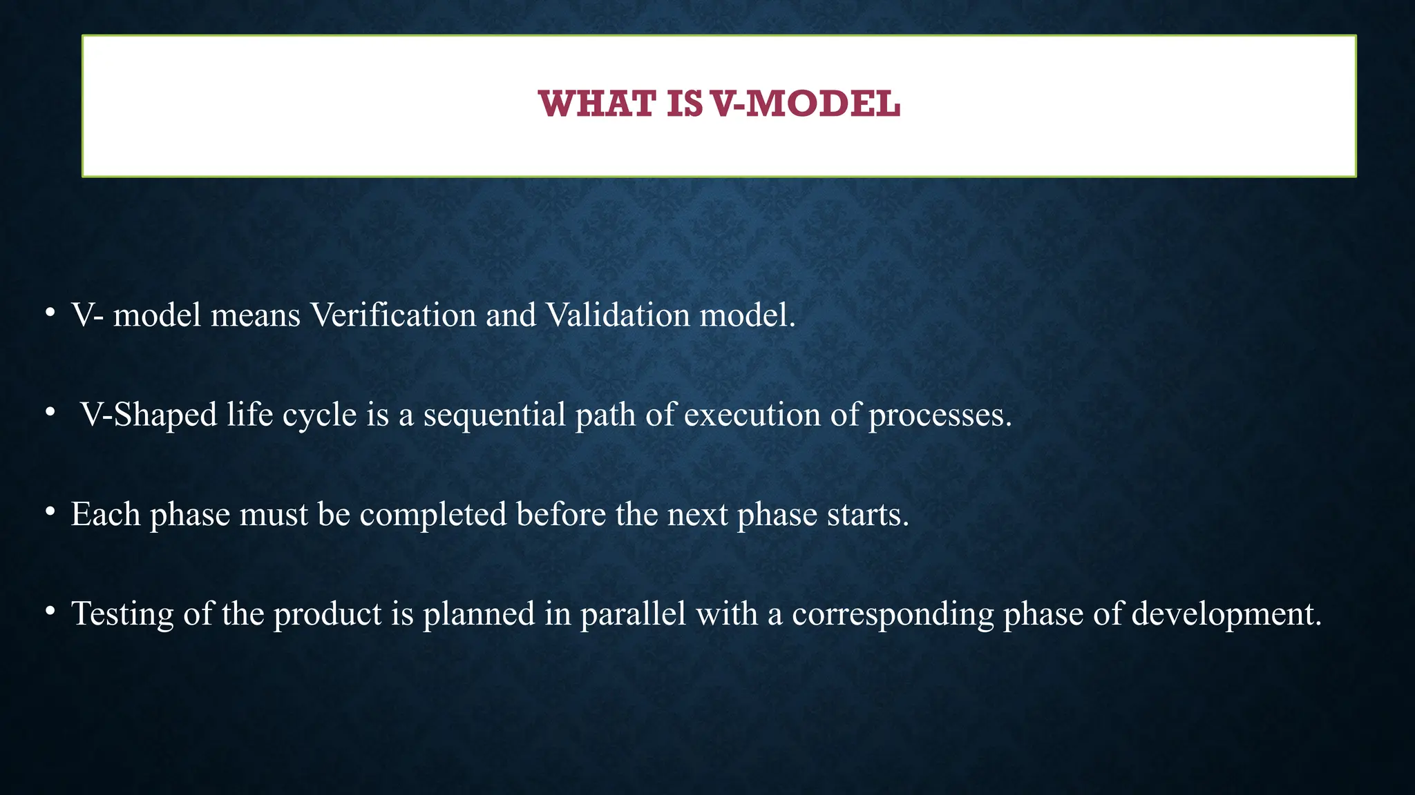 • V- model means Verification and Validation model.
• V-Shaped life cycle is a sequential path of execution of processes.
• Each phase must be completed before the next phase starts.
• Testing of the product is planned in parallel with a corresponding phase of development.
WHAT IS V-MODEL
 