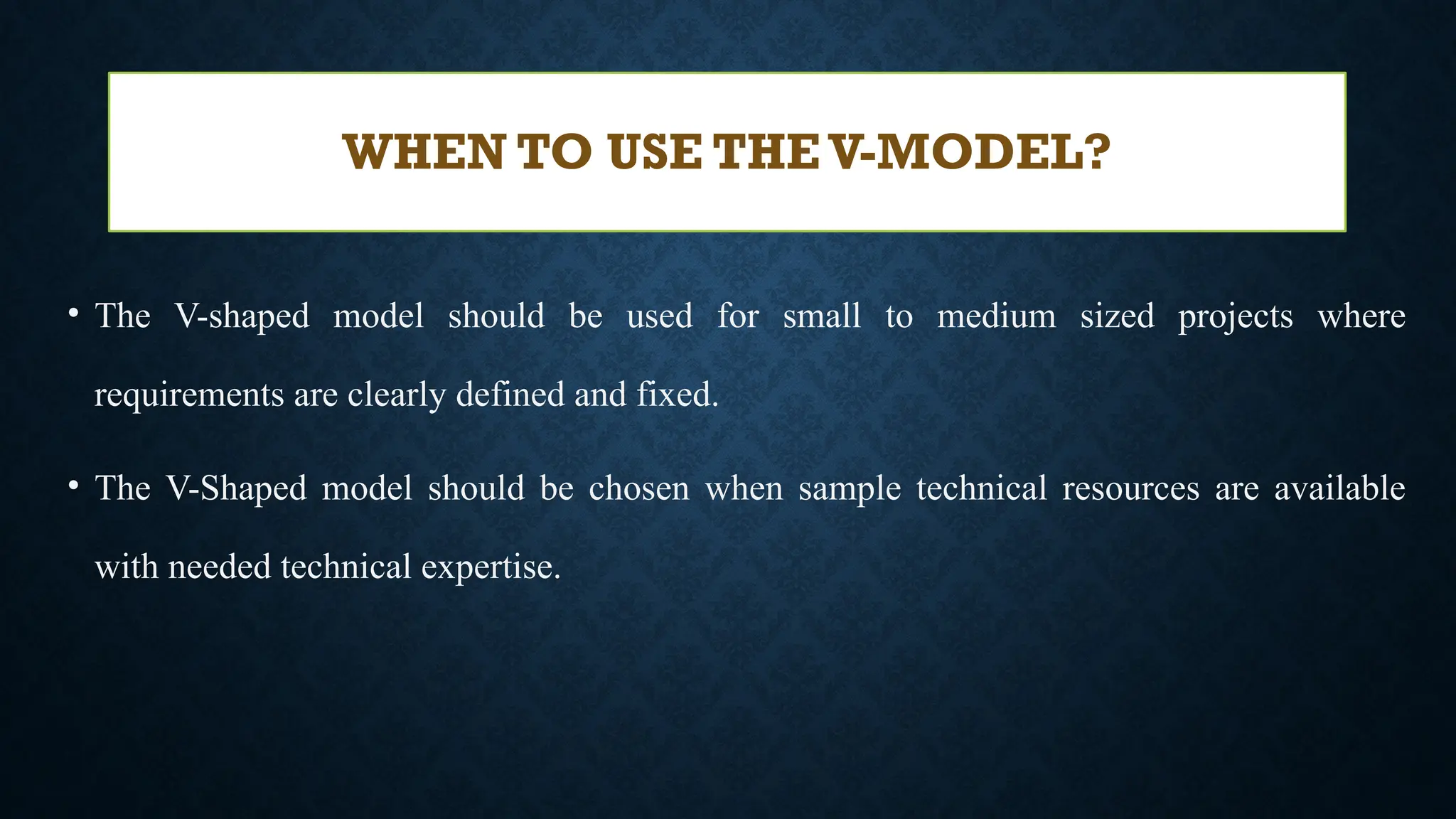 • The V-shaped model should be used for small to medium sized projects where
requirements are clearly defined and fixed.
• The V-Shaped model should be chosen when sample technical resources are available
with needed technical expertise.
WHEN TO USE THE V-MODEL?
 