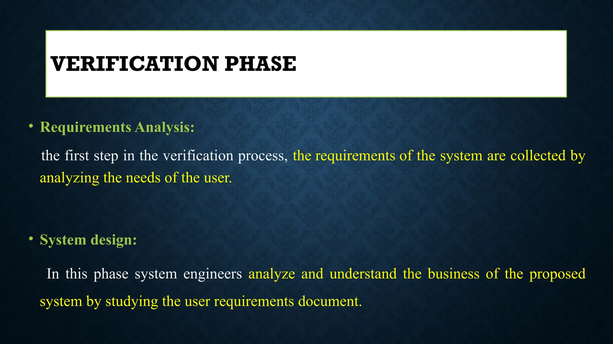 • Requirements Analysis:
the first step in the verification process, the requirements of the system are collected by
analyzing the needs of the user.
• System design:
In this phase system engineers analyze and understand the business of the proposed
system by studying the user requirements document.
VERIFICATION PHASE
 