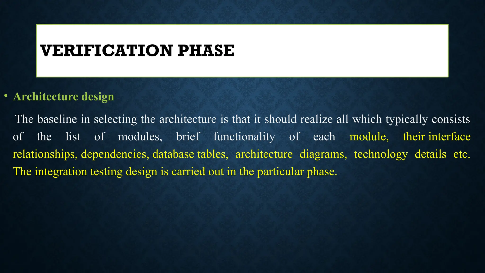 • Architecture design
The baseline in selecting the architecture is that it should realize all which typically consists
of the list of modules, brief functionality of each module, their interface
relationships, dependencies, database tables, architecture diagrams, technology details etc.
The integration testing design is carried out in the particular phase.
VERIFICATION PHASE
 