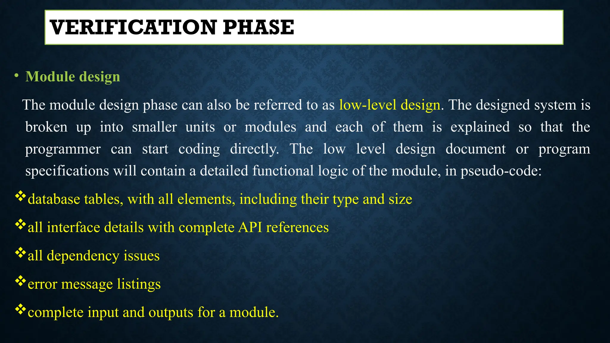 • Module design
The module design phase can also be referred to as low-level design. The designed system is
broken up into smaller units or modules and each of them is explained so that the
programmer can start coding directly. The low level design document or program
specifications will contain a detailed functional logic of the module, in pseudo-code:
database tables, with all elements, including their type and size
all interface details with complete API references
all dependency issues
error message listings
complete input and outputs for a module.
VERIFICATION PHASE
 