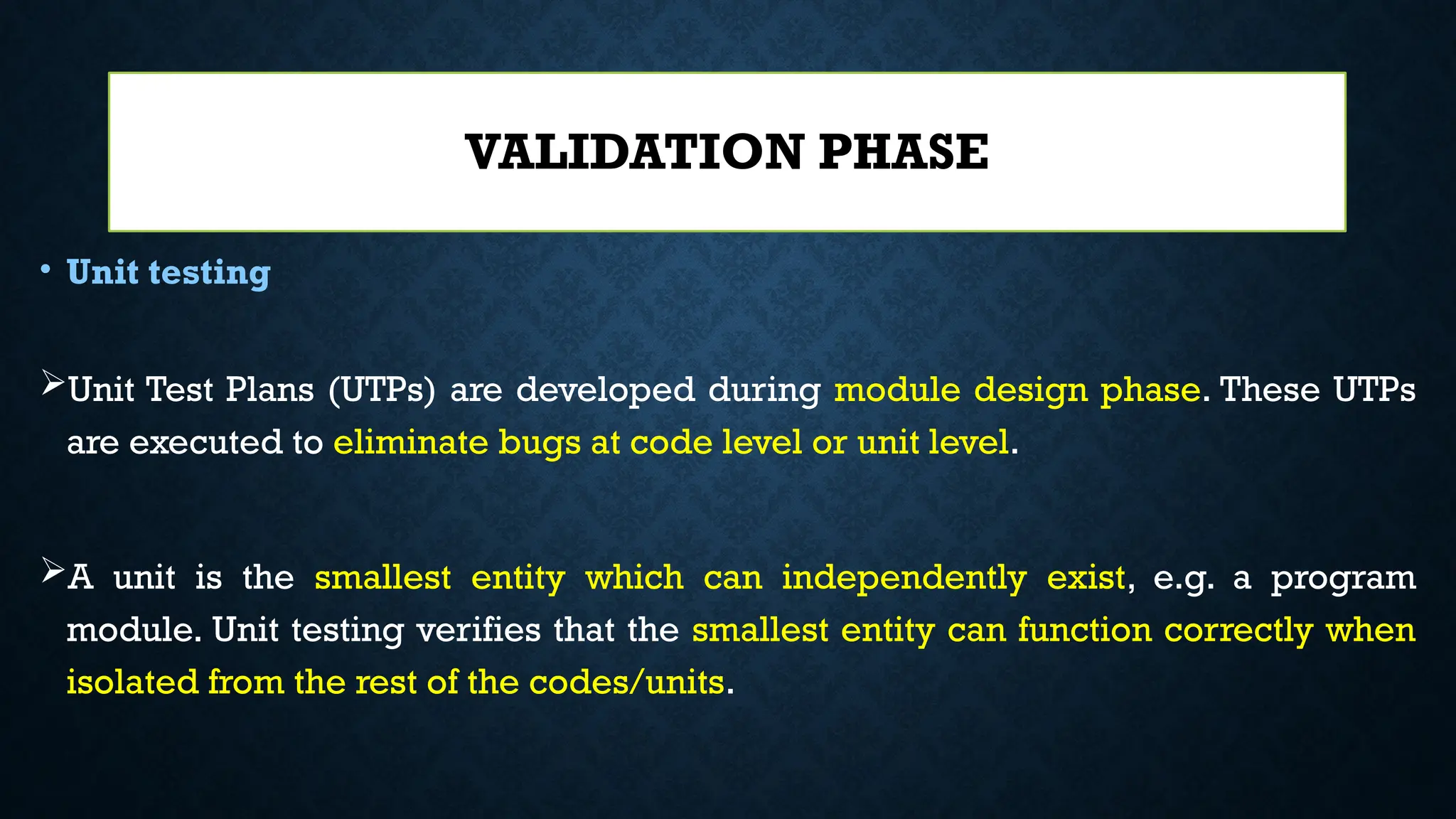 • Unit testing
Unit Test Plans (UTPs) are developed during module design phase. These UTPs
are executed to eliminate bugs at code level or unit level.
A unit is the smallest entity which can independently exist, e.g. a program
module. Unit testing verifies that the smallest entity can function correctly when
isolated from the rest of the codes/units.
VALIDATION PHASE
 