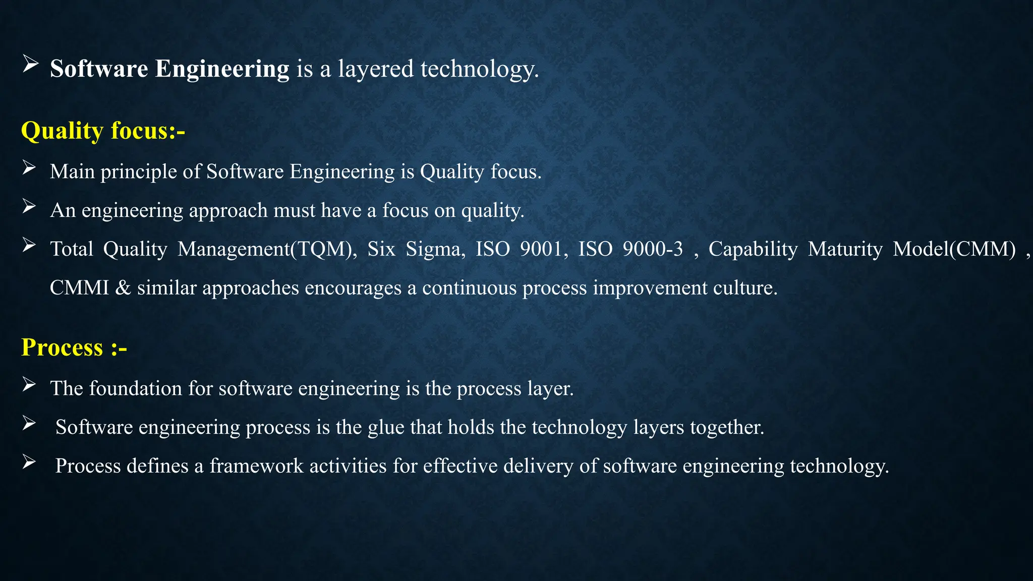  Software Engineering is a layered technology.
Quality focus:-
 Main principle of Software Engineering is Quality focus.
 An engineering approach must have a focus on quality.
 Total Quality Management(TQM), Six Sigma, ISO 9001, ISO 9000-3 , Capability Maturity Model(CMM) ,
CMMI & similar approaches encourages a continuous process improvement culture.
Process :-
 The foundation for software engineering is the process layer.
 Software engineering process is the glue that holds the technology layers together.
 Process defines a framework activities for effective delivery of software engineering technology.
 
