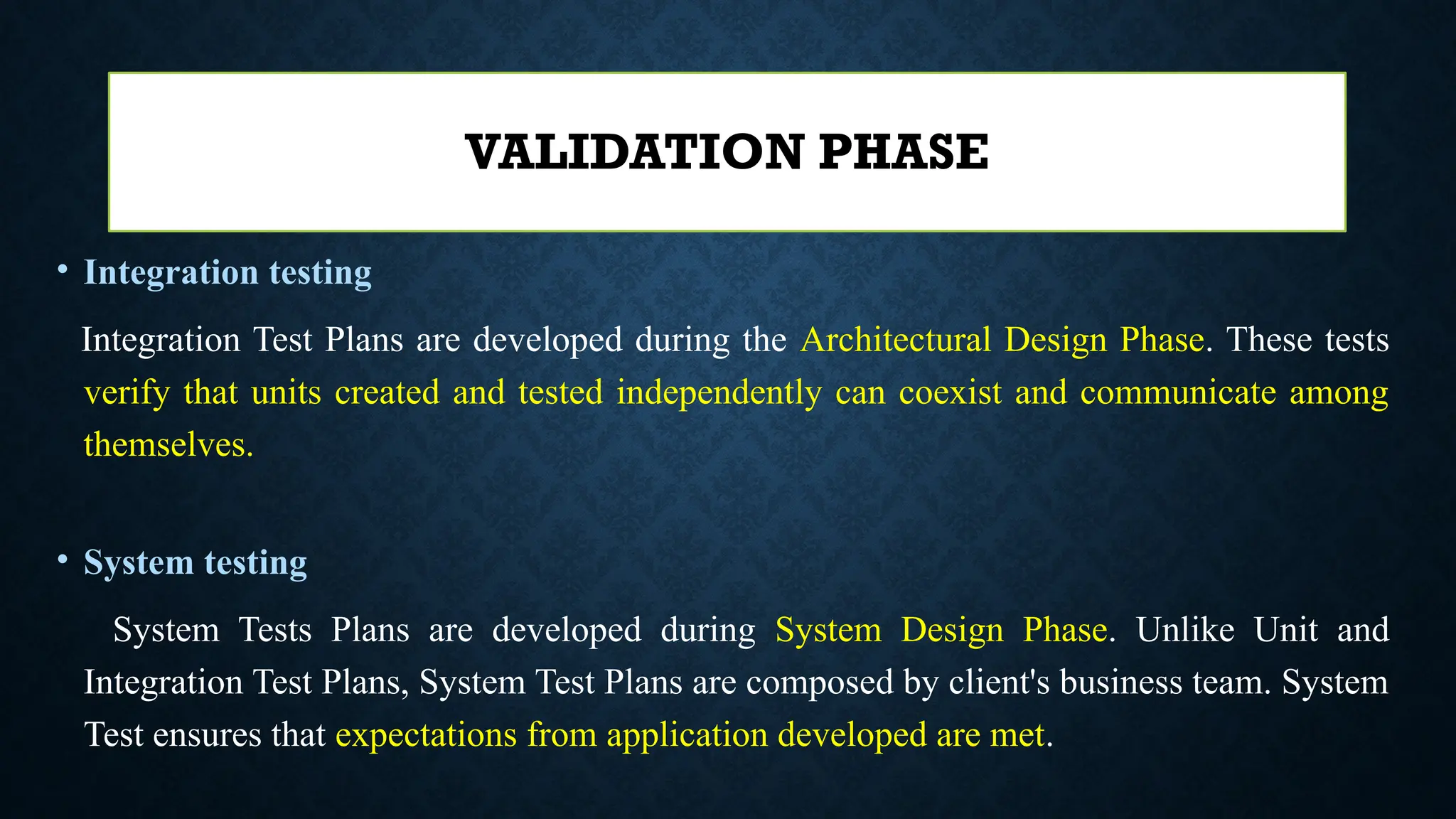 • Integration testing
Integration Test Plans are developed during the Architectural Design Phase. These tests
verify that units created and tested independently can coexist and communicate among
themselves.
• System testing
System Tests Plans are developed during System Design Phase. Unlike Unit and
Integration Test Plans, System Test Plans are composed by client's business team. System
Test ensures that expectations from application developed are met.
VALIDATION PHASE
 