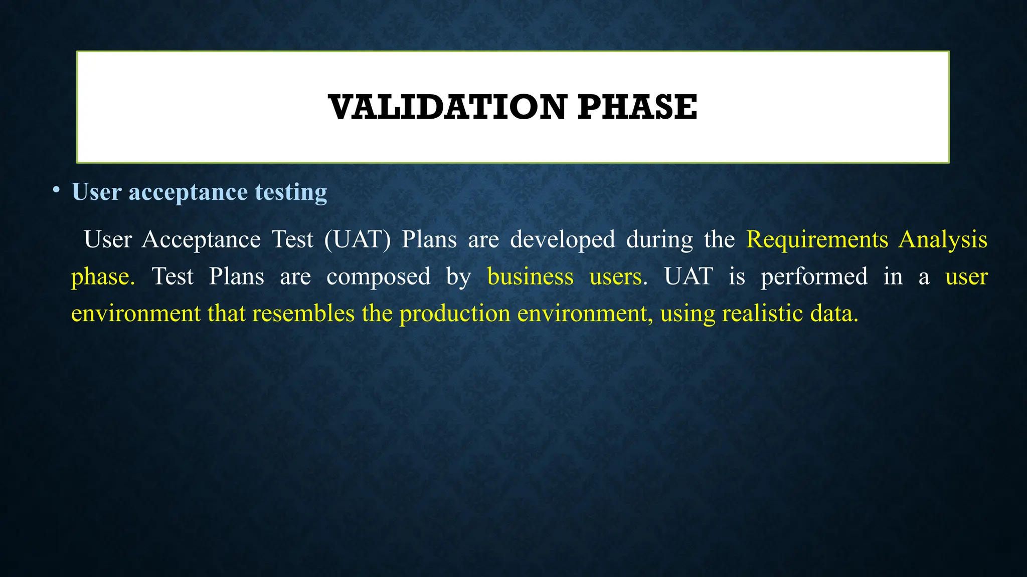 • User acceptance testing
User Acceptance Test (UAT) Plans are developed during the Requirements Analysis
phase. Test Plans are composed by business users. UAT is performed in a user
environment that resembles the production environment, using realistic data.
VALIDATION PHASE
 