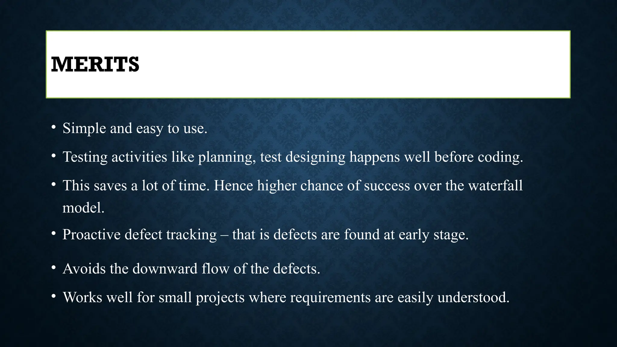 • Simple and easy to use.
• Testing activities like planning, test designing happens well before coding.
• This saves a lot of time. Hence higher chance of success over the waterfall
model.
• Proactive defect tracking – that is defects are found at early stage.
• Avoids the downward flow of the defects.
• Works well for small projects where requirements are easily understood.
MERITS
 