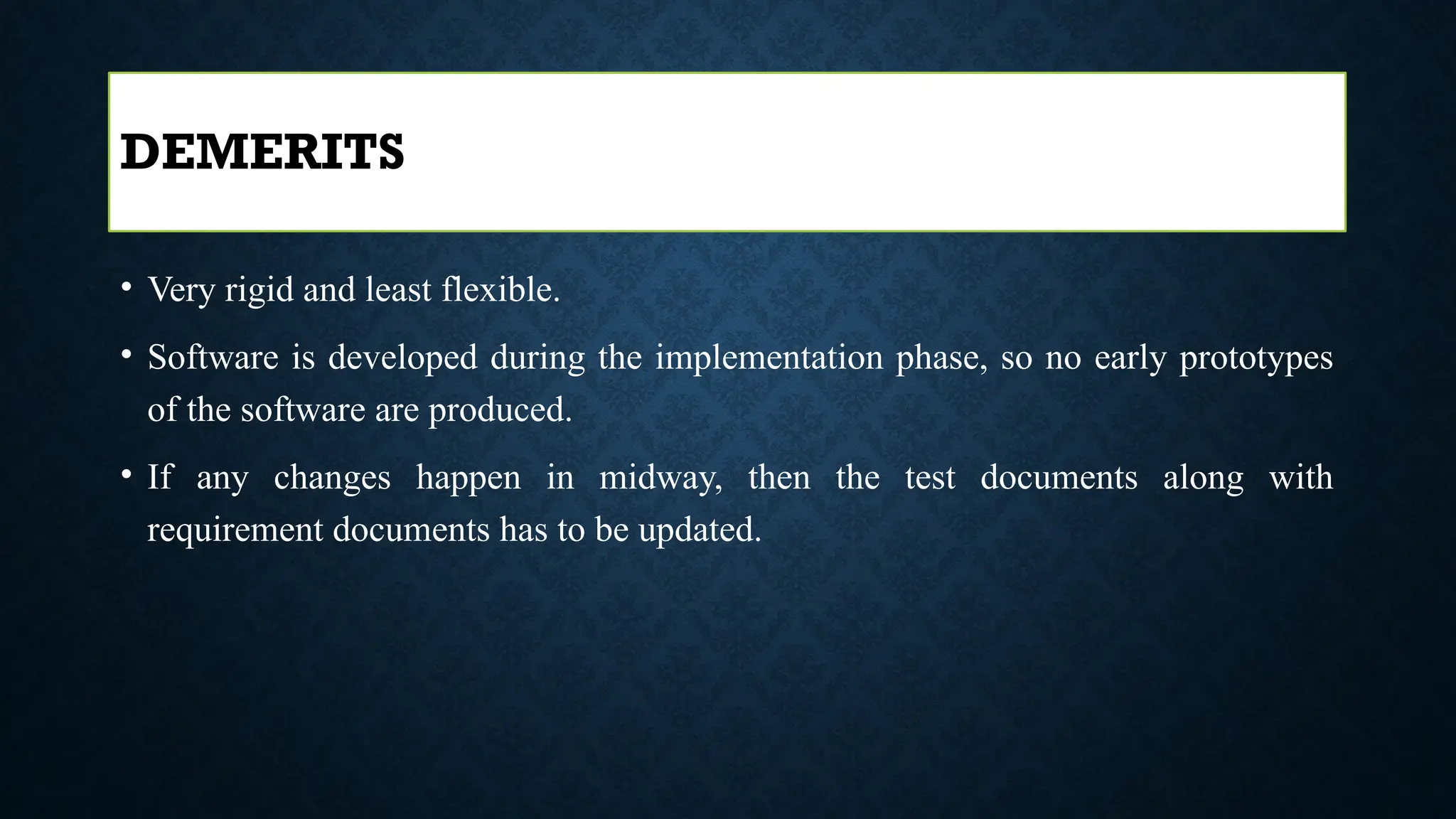 • Very rigid and least flexible.
• Software is developed during the implementation phase, so no early prototypes
of the software are produced.
• If any changes happen in midway, then the test documents along with
requirement documents has to be updated.
DEMERITS
 