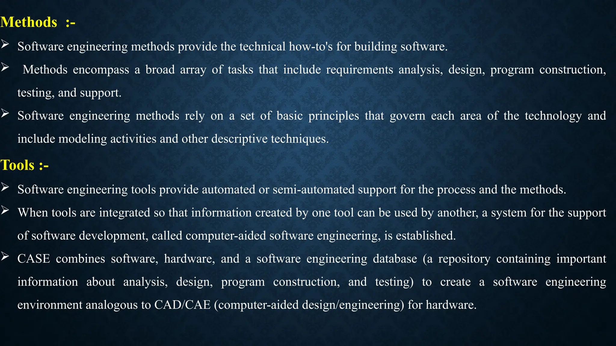 Methods :-
 Software engineering methods provide the technical how-to's for building software.
 Methods encompass a broad array of tasks that include requirements analysis, design, program construction,
testing, and support.
 Software engineering methods rely on a set of basic principles that govern each area of the technology and
include modeling activities and other descriptive techniques.
Tools :-
 Software engineering tools provide automated or semi-automated support for the process and the methods.
 When tools are integrated so that information created by one tool can be used by another, a system for the support
of software development, called computer-aided software engineering, is established.
 CASE combines software, hardware, and a software engineering database (a repository containing important
information about analysis, design, program construction, and testing) to create a software engineering
environment analogous to CAD/CAE (computer-aided design/engineering) for hardware.
 