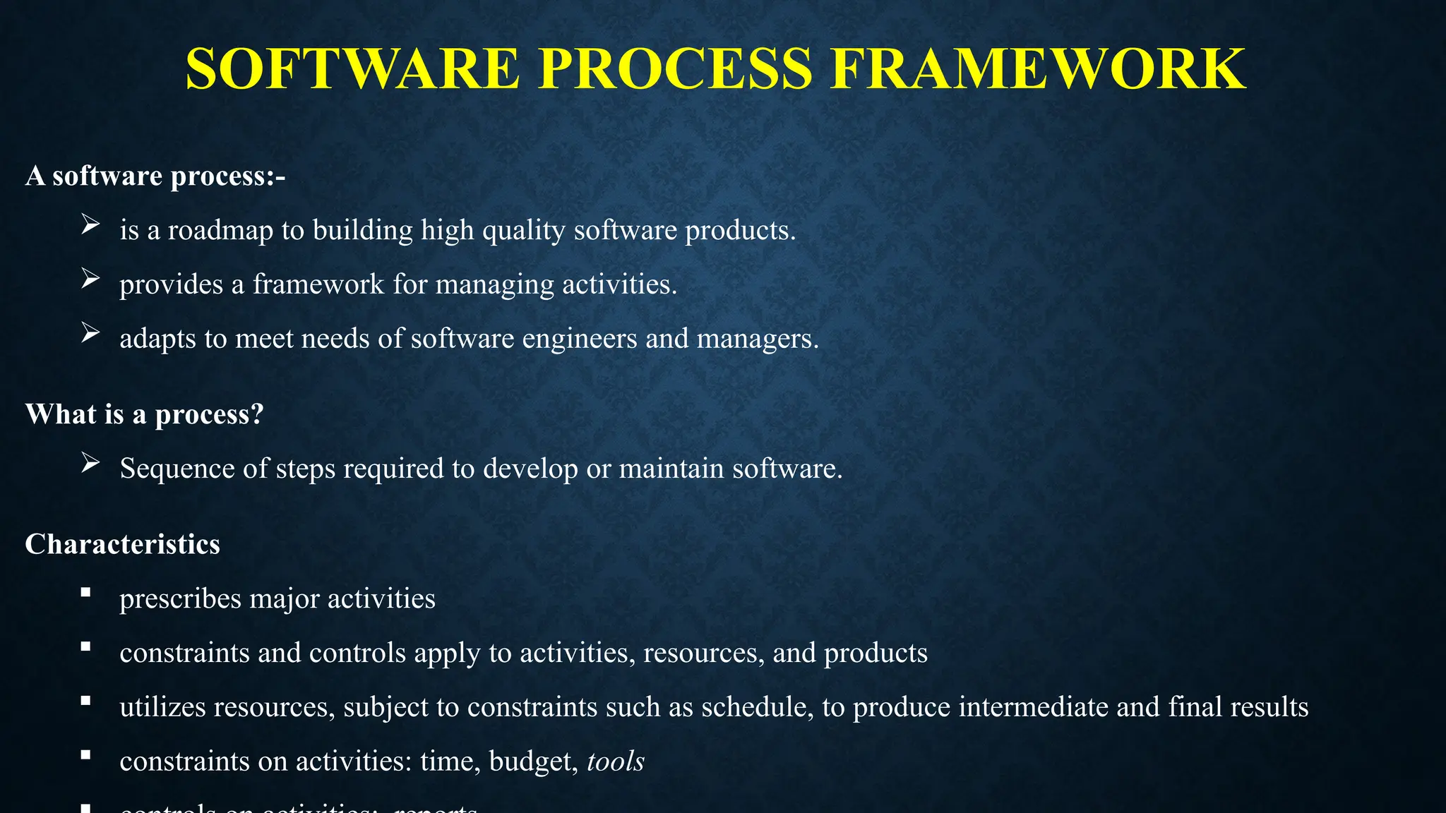 SOFTWARE PROCESS FRAMEWORK
A software process:-
 is a roadmap to building high quality software products.
 provides a framework for managing activities.
 adapts to meet needs of software engineers and managers.
What is a process?
 Sequence of steps required to develop or maintain software.
Characteristics
 prescribes major activities
 constraints and controls apply to activities, resources, and products
 utilizes resources, subject to constraints such as schedule, to produce intermediate and final results
 constraints on activities: time, budget, tools
 