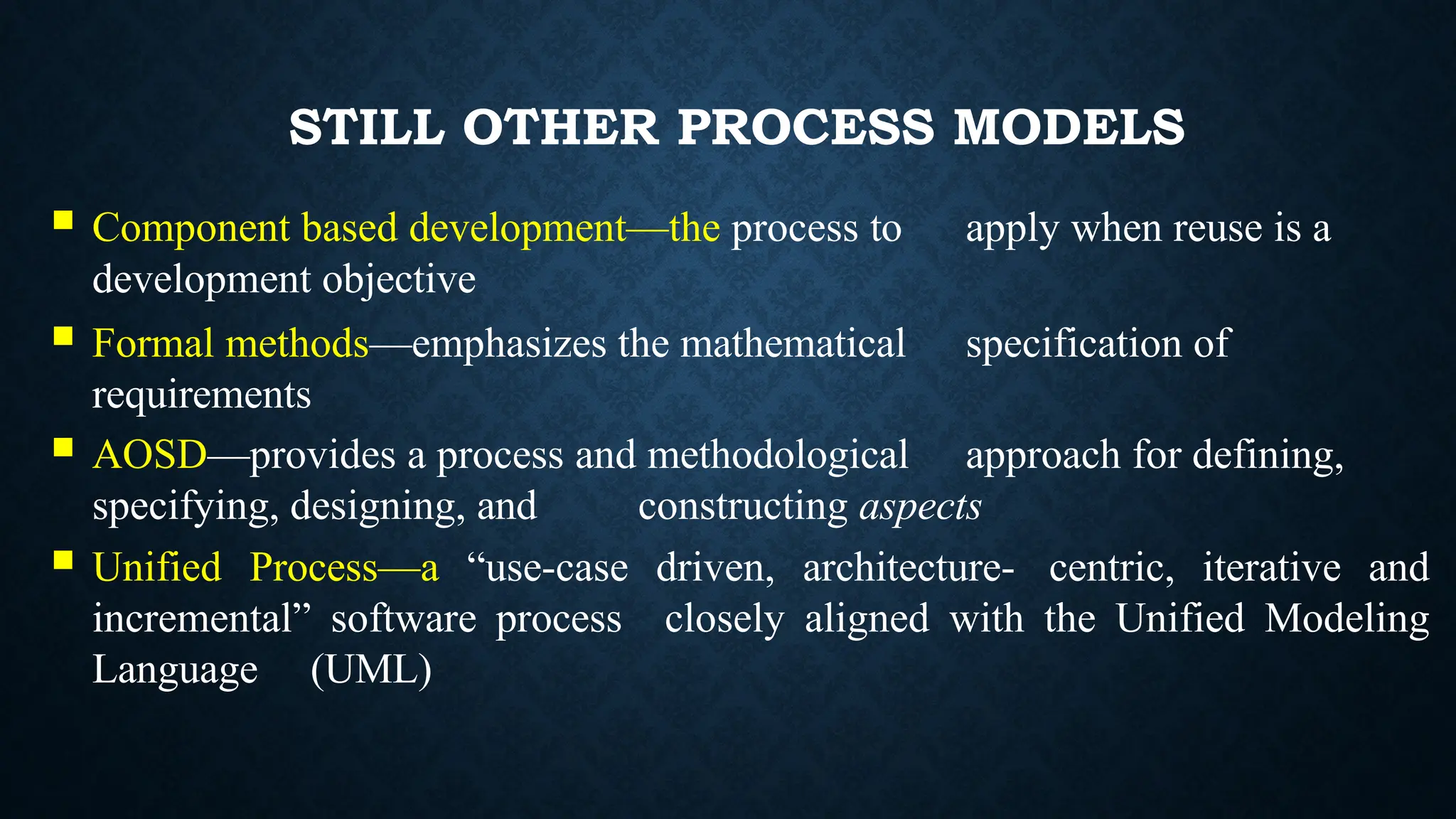 STILL OTHER PROCESS MODELS
 Component based development—the process to apply when reuse is a
development objective
 Formal methods—emphasizes the mathematical specification of
requirements
 AOSD—provides a process and methodological approach for defining,
specifying, designing, and constructing aspects
 Unified Process—a “use-case driven, architecture- centric, iterative and
incremental” software process closely aligned with the Unified Modeling
Language (UML)
 