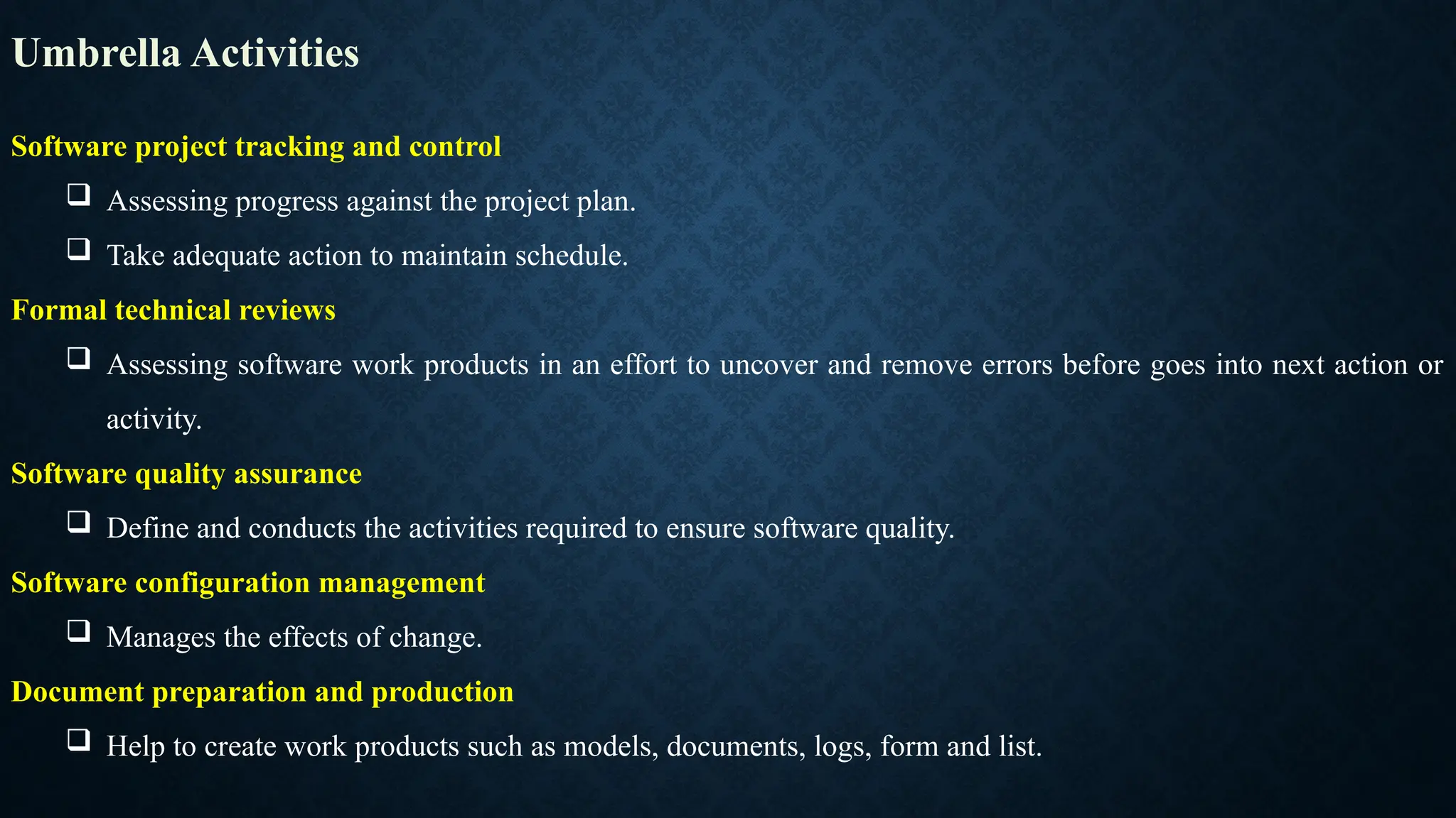 Umbrella Activities
Software project tracking and control
 Assessing progress against the project plan.
 Take adequate action to maintain schedule.
Formal technical reviews
 Assessing software work products in an effort to uncover and remove errors before goes into next action or
activity.
Software quality assurance
 Define and conducts the activities required to ensure software quality.
Software configuration management
 Manages the effects of change.
Document preparation and production
 Help to create work products such as models, documents, logs, form and list.
 