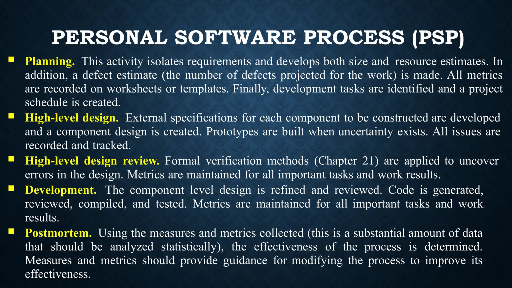 PERSONAL SOFTWARE PROCESS (PSP)
 Planning. This activity isolates requirements and develops both size and resource estimates. In
addition, a defect estimate (the number of defects projected for the work) is made. All metrics
are recorded on worksheets or templates. Finally, development tasks are identified and a project
schedule is created.
 High-level design. External specifications for each component to be constructed are developed
and a component design is created. Prototypes are built when uncertainty exists. All issues are
recorded and tracked.
 High-level design review. Formal verification methods (Chapter 21) are applied to uncover
errors in the design. Metrics are maintained for all important tasks and work results.
 Development. The component level design is refined and reviewed. Code is generated,
reviewed, compiled, and tested. Metrics are maintained for all important tasks and work
results.
 Postmortem. Using the measures and metrics collected (this is a substantial amount of data
that should be analyzed statistically), the effectiveness of the process is determined.
Measures and metrics should provide guidance for modifying the process to improve its
effectiveness.
 