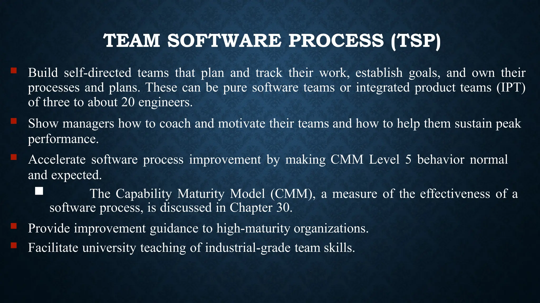 TEAM SOFTWARE PROCESS (TSP)
 Build self-directed teams that plan and track their work, establish goals, and own their
processes and plans. These can be pure software teams or integrated product teams (IPT)
of three to about 20 engineers.
 Show managers how to coach and motivate their teams and how to help them sustain peak
performance.
 Accelerate software process improvement by making CMM Level 5 behavior normal
and expected.
 The Capability Maturity Model (CMM), a measure of the effectiveness of a
software process, is discussed in Chapter 30.
 Provide improvement guidance to high-maturity organizations.
 Facilitate university teaching of industrial-grade team skills.
 