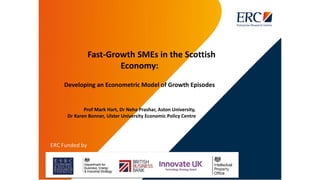 Fast-Growth SMEs in the Scottish
Economy:
Developing an Econometric Model of Growth Episodes
Prof Mark Hart, Dr Neha Prashar, Aston University,
Dr Karen Bonner, Ulster University Economic Policy Centre
 