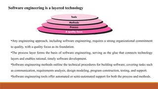 Software engineering is a layered technology
•Any engineering approach, including software engineering, requires a strong organizational commitment
to quality, with a quality focus as its foundation.
•The process layer forms the basis of software engineering, serving as the glue that connects technology
layers and enables rational, timely software development.
•Software engineering methods outline the technical procedures for building software, covering tasks such
as communication, requirements analysis, design modeling, program construction, testing, and support.
•Software engineering tools offer automated or semi-automated support for both the process and methods.
 