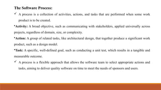 The Software Process:
 A process is a collection of activities, actions, and tasks that are performed when some work
product is to be created.
•Activity: A broad objective, such as communicating with stakeholders, applied universally across
projects, regardless of domain, size, or complexity.
•Action: A group of related tasks, like architectural design, that together produce a significant work
product, such as a design model.
•Task: A specific, well-defined goal, such as conducting a unit test, which results in a tangible and
measurable outcome.
 A process is a flexible approach that allows the software team to select appropriate actions and
tasks, aiming to deliver quality software on time to meet the needs of sponsors and users.
 