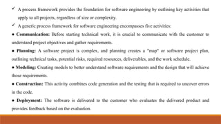  A process framework provides the foundation for software engineering by outlining key activities that
apply to all projects, regardless of size or complexity.
 A generic process framework for software engineering encompasses five activities:
● Communication: Before starting technical work, it is crucial to communicate with the customer to
understand project objectives and gather requirements.
● Planning: A software project is complex, and planning creates a "map" or software project plan,
outlining technical tasks, potential risks, required resources, deliverables, and the work schedule.
● Modeling: Creating models to better understand software requirements and the design that will achieve
those requirements.
● Construction: This activity combines code generation and the testing that is required to uncover errors
in the code.
● Deployment: The software is delivered to the customer who evaluates the delivered product and
provides feedback based on the evaluation.
 
