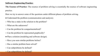 Software Engineering Practice:
The Essence of Practice: The essence of problem solving is essentially the essence of software engineering
practice.
Here we try to answer some of the questions under different phases of problem solving.
● Understand the problem (communication and analysis).
○ Who has a stake in the solution to the problem?
○ What are the unknowns?
○ Can the problem be compartmentalized?
○ Can the problem be represented graphically?
● Plan a solution (modeling and software design).
○ Have you seen similar problems before?
○ Has a similar problem been solved?
○ Can subproblems be defined?
○ Can subproblems be defined?
 