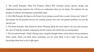 4. The Fourth Principle: What You Produce, Others Will Consume always specify, design, and
implement knowing someone else will have to understand what you are doing. The audience for any
product of software development is potentially large.
5. The Fifth Principle: Be Open to the Future Never design yourself into a corner. Always ask “what if,”
and prepare for all possible answers by creating systems that solve the general problem, not just the
specific one.
6. The Sixth Principle: Plan Ahead for Reuse Planning ahead for reuse reduces the cost and increases
the value of both the reusable components and the systems into which they are incorporated.
7. The Seventh principle: Think! Placing clear, complete thought before action almost always produces
better results. When you think about something, you are more likely to do it right. You also gain
knowledge about how to do it right again.
 