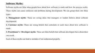 Software Myths:
Software myths are false ideas people have about how software is made and how the process works.
These myths can cause confusion and problems during development. We can group them into three
types:
1. Management myths: These are wrong ideas that managers or leaders believe about software
development.
2. Customer myths: These are wrong beliefs that customers or users have about how software is
made.
3. Practitioner’s / Developer myths: These are false beliefs that software developers have about their
own work.
Each of these myths can lead to mistakes if not understood properly.
 