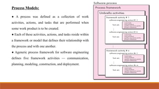 Process Models:
● A process was defined as a collection of work
activities, actions, and tasks that are performed when
some work product is to be created.
● Each of these activities, actions, and tasks reside within
a framework or model that defines their relationship with
the process and with one another.
● Ageneric process framework for software engineering
defines five framework activities — communication,
planning, modeling, construction, and deployment.
 