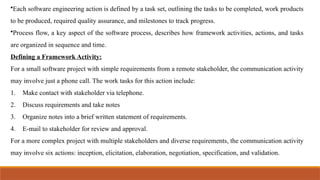 •Each software engineering action is defined by a task set, outlining the tasks to be completed, work products
to be produced, required quality assurance, and milestones to track progress.
•Process flow, a key aspect of the software process, describes how framework activities, actions, and tasks
are organized in sequence and time.
Defining a Framework Activity:
For a small software project with simple requirements from a remote stakeholder, the communication activity
may involve just a phone call. The work tasks for this action include:
1. Make contact with stakeholder via telephone.
2. Discuss requirements and take notes
3. Organize notes into a brief written statement of requirements.
4. E-mail to stakeholder for review and approval.
For a more complex project with multiple stakeholders and diverse requirements, the communication activity
may involve six actions: inception, elicitation, elaboration, negotiation, specification, and validation.
 