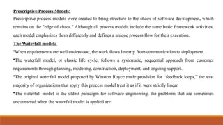 Prescriptive Process Models:
Prescriptive process models were created to bring structure to the chaos of software development, which
remains on the "edge of chaos." Although all process models include the same basic framework activities,
each model emphasizes them differently and defines a unique process flow for their execution.
The Waterfall model:
•When requirements are well understood, the work flows linearly from communication to deployment.
•The waterfall model, or classic life cycle, follows a systematic, sequential approach from customer
requirements through planning, modeling, construction, deployment, and ongoing support.
•The original waterfall model proposed by Winston Royce made provision for “feedback loops,” the vast
majority of organizations that apply this process model treat it as if it were strictly linear.
•The waterfall model is the oldest paradigm for software engineering. the problems that are sometimes
encountered when the waterfall model is applied are:
 