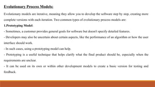 Evolutionary Process Models:
Evolutionary models are iterative, meaning they allow you to develop the software step by step, creating more
complete versions with each iteration. Two common types of evolutionary process models are:
1.Prototyping Model:
- Sometimes, a customer provides general goals for software but doesn't specify detailed features.
- Developers may also be uncertain about certain aspects, like the performance of an algorithm or how the user
interface should work.
- In such cases, using a prototyping model can help.
- Prototyping is a useful technique that helps clarify what the final product should be, especially when the
requirements are unclear.
- It can be used on its own or within other development models to create a basic version for testing and
feedback.
 