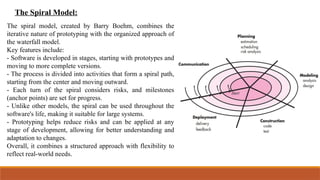 The Spiral Model:
The spiral model, created by Barry Boehm, combines the
iterative nature of prototyping with the organized approach of
the waterfall model.
Key features include:
- Software is developed in stages, starting with prototypes and
moving to more complete versions.
- The process is divided into activities that form a spiral path,
starting from the center and moving outward.
- Each turn of the spiral considers risks, and milestones
(anchor points) are set for progress.
- Unlike other models, the spiral can be used throughout the
software's life, making it suitable for large systems.
- Prototyping helps reduce risks and can be applied at any
stage of development, allowing for better understanding and
adaptation to changes.
Overall, it combines a structured approach with flexibility to
reflect real-world needs.
 