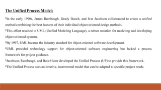 The Unified Process Model:
•In the early 1990s, James Rumbaugh, Grady Booch, and Ivar Jacobson collaborated to create a unified
method combining the best features of their individual object-oriented design methods.
•This effort resulted in UML (Unified Modeling Language), a robust notation for modeling and developing
object-oriented systems.
•By 1997, UML became the industry standard for object-oriented software development.
•UML provided technology support for object-oriented software engineering but lacked a process
framework for project guidance.
•Jacobson, Rumbaugh, and Booch later developed the Unified Process (UP) to provide this framework.
•The Unified Process uses an iterative, incremental model that can be adapted to specific project needs.
 