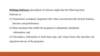 Defining Software: description of software might take the following form:
Software is:
(1) Instructions (computer programs) that when executed provide desired features,
function, and performance.
(2) Data structures that enable the programs to adequately manipulate
information. and
(3) Descriptive information in both hard copy and virtual forms that describes the
operation and use of the programs.
 