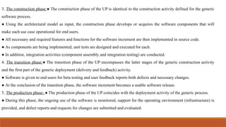 3. The construction phase:● The construction phase of the UP is identical to the construction activity defined for the generic
software process.
● Using the architectural model as input, the construction phase develops or acquires the software components that will
make each use case operational for end users.
● All necessary and required features and functions for the software increment are then implemented in source code.
● As components are being implemented, unit tests are designed and executed for each.
● In addition, integration activities (component assembly and integration testing) are conducted.
4. The transition phase:● The transition phase of the UP encompasses the latter stages of the generic construction activity
and the first part of the generic deployment (delivery and feedback) activity.
● Software is given to end users for beta testing and user feedback reports both defects and necessary changes.
● At the conclusion of the transition phase, the software increment becomes a usable software release.
5. The production phase: ● The production phase of the UP coincides with the deployment activity of the generic process.
● During this phase, the ongoing use of the software is monitored, support for the operating environment (infrastructure) is
provided, and defect reports and requests for changes are submitted and evaluated.
 