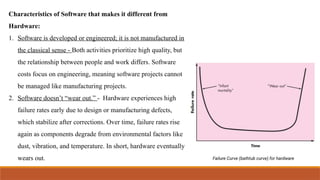 Characteristics of Software that makes it different from
Hardware:
1. Software is developed or engineered; it is not manufactured in
the classical sense - Both activities prioritize high quality, but
the relationship between people and work differs. Software
costs focus on engineering, meaning software projects cannot
be managed like manufacturing projects.
2. Software doesn’t “wear out.” - Hardware experiences high
failure rates early due to design or manufacturing defects,
which stabilize after corrections. Over time, failure rates rise
again as components degrade from environmental factors like
dust, vibration, and temperature. In short, hardware eventually
wears out.
 