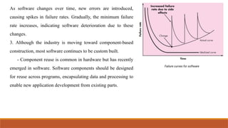 As software changes over time, new errors are introduced,
causing spikes in failure rates. Gradually, the minimum failure
rate increases, indicating software deterioration due to these
changes.
3. Although the industry is moving toward component-based
construction, most software continues to be custom built.
- Component reuse is common in hardware but has recently
emerged in software. Software components should be designed
for reuse across programs, encapsulating data and processing to
enable new application development from existing parts.
 