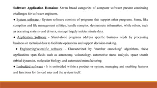 Software Application Domains: Seven broad categories of computer software present continuing
challenges for software engineers.
● System software - System software consists of programs that support other programs. Some, like
compilers and file management utilities, handle complex, determinate information, while others, such
as operating systems and drivers, manage largely indeterminate data.
● Application Software - Stand-alone programs address specific business needs by processing
business or technical data to facilitate operations and support decision-making.
● Engineering/scientific software - Characterized by "number crunching" algorithms, these
applications span fields such as astronomy, volcanology, automotive stress analysis, space shuttle
orbital dynamics, molecular biology, and automated manufacturing.
● Embedded software - It is embedded within a product or system, managing and enabling features
and functions for the end user and the system itself.
 
