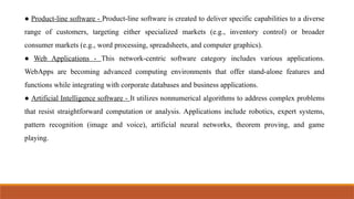 ● Product-line software - Product-line software is created to deliver specific capabilities to a diverse
range of customers, targeting either specialized markets (e.g., inventory control) or broader
consumer markets (e.g., word processing, spreadsheets, and computer graphics).
● Web Applications - This network-centric software category includes various applications.
WebApps are becoming advanced computing environments that offer stand-alone features and
functions while integrating with corporate databases and business applications.
● Artificial Intelligence software - It utilizes nonnumerical algorithms to address complex problems
that resist straightforward computation or analysis. Applications include robotics, expert systems,
pattern recognition (image and voice), artificial neural networks, theorem proving, and game
playing.
 