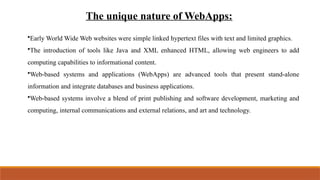 The unique nature of WebApps:
•Early World Wide Web websites were simple linked hypertext files with text and limited graphics.
•The introduction of tools like Java and XML enhanced HTML, allowing web engineers to add
computing capabilities to informational content.
•Web-based systems and applications (WebApps) are advanced tools that present stand-alone
information and integrate databases and business applications.
•Web-based systems involve a blend of print publishing and software development, marketing and
computing, internal communications and external relations, and art and technology.
 