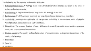 The following are the common attributes for WebApps:
1. Network Intensiveness: A WebApp exists on a network (Internet or Intranet) and caters to the needs of
a diverse client community.
2. Concurrency: A large number of users may access the WebApp at one time.
3. Performance: If a WebApp user must wait too long, he or she may decide to go elsewhere.
4. Availability: Although the expectation of 100 percent availability is unreasonable, users of popular
WebApps often demand access on a 24/7/365 basis.
5. Data driven: The primary function of many WebApps is to use hypermedia to present text, graphics,
audio, and video content to the end user
6. Content sensitive: The quality and aesthetic nature of content remains an important determinant of the
quality of a WebApp.
7. Immediacy
8. Security
9. aesthetics
 