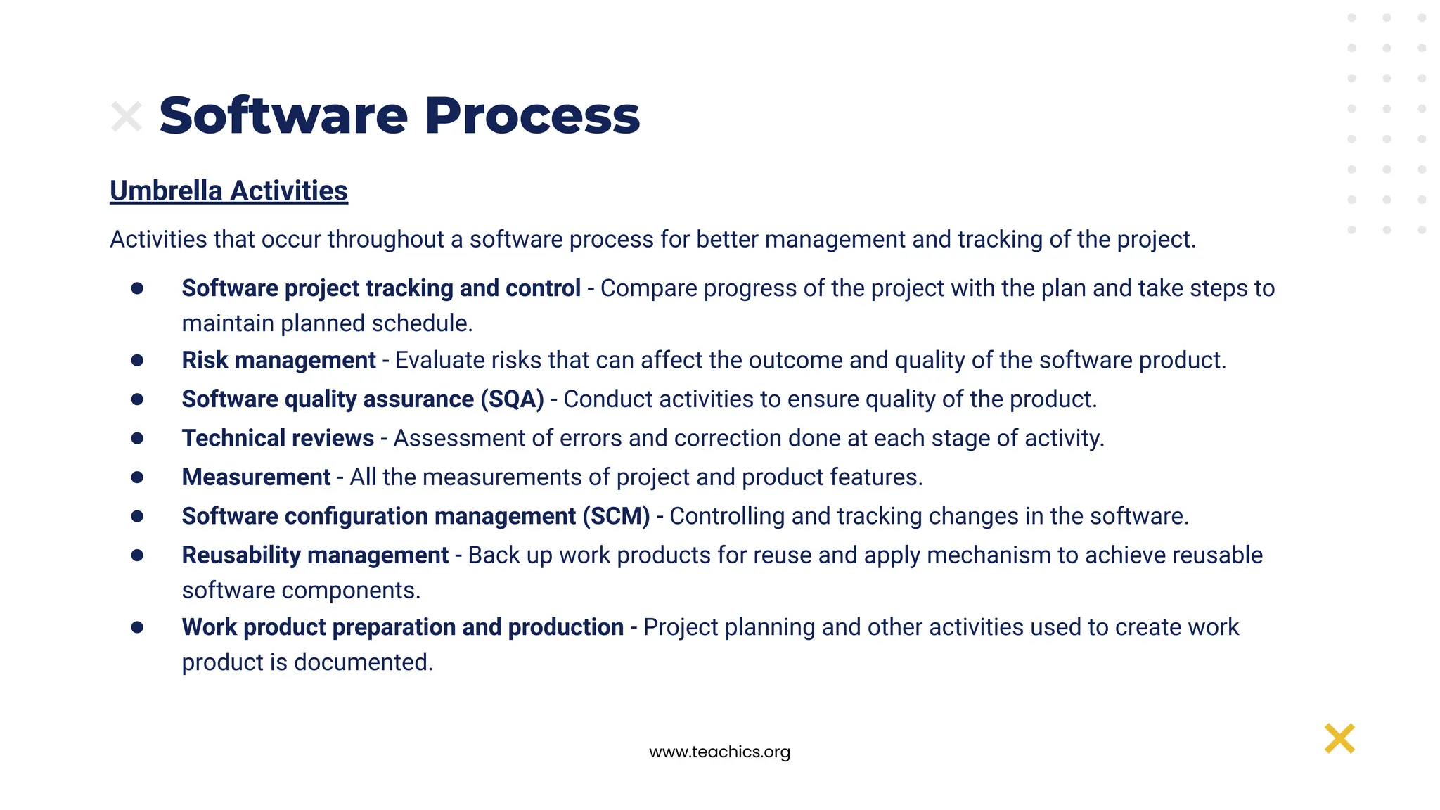 www.teachics.org
Software Process
Umbrella Activities
Activities that occur throughout a software process for better management and tracking of the project.
● Software project tracking and control - Compare progress of the project with the plan and take steps to
maintain planned schedule.
● Risk management - Evaluate risks that can affect the outcome and quality of the software product.
● Software quality assurance (SQA) - Conduct activities to ensure quality of the product.
● Technical reviews - Assessment of errors and correction done at each stage of activity.
● Measurement - All the measurements of project and product features.
● Software conﬁguration management (SCM) - Controlling and tracking changes in the software.
● Reusability management - Back up work products for reuse and apply mechanism to achieve reusable
software components.
● Work product preparation and production - Project planning and other activities used to create work
product is documented.
 