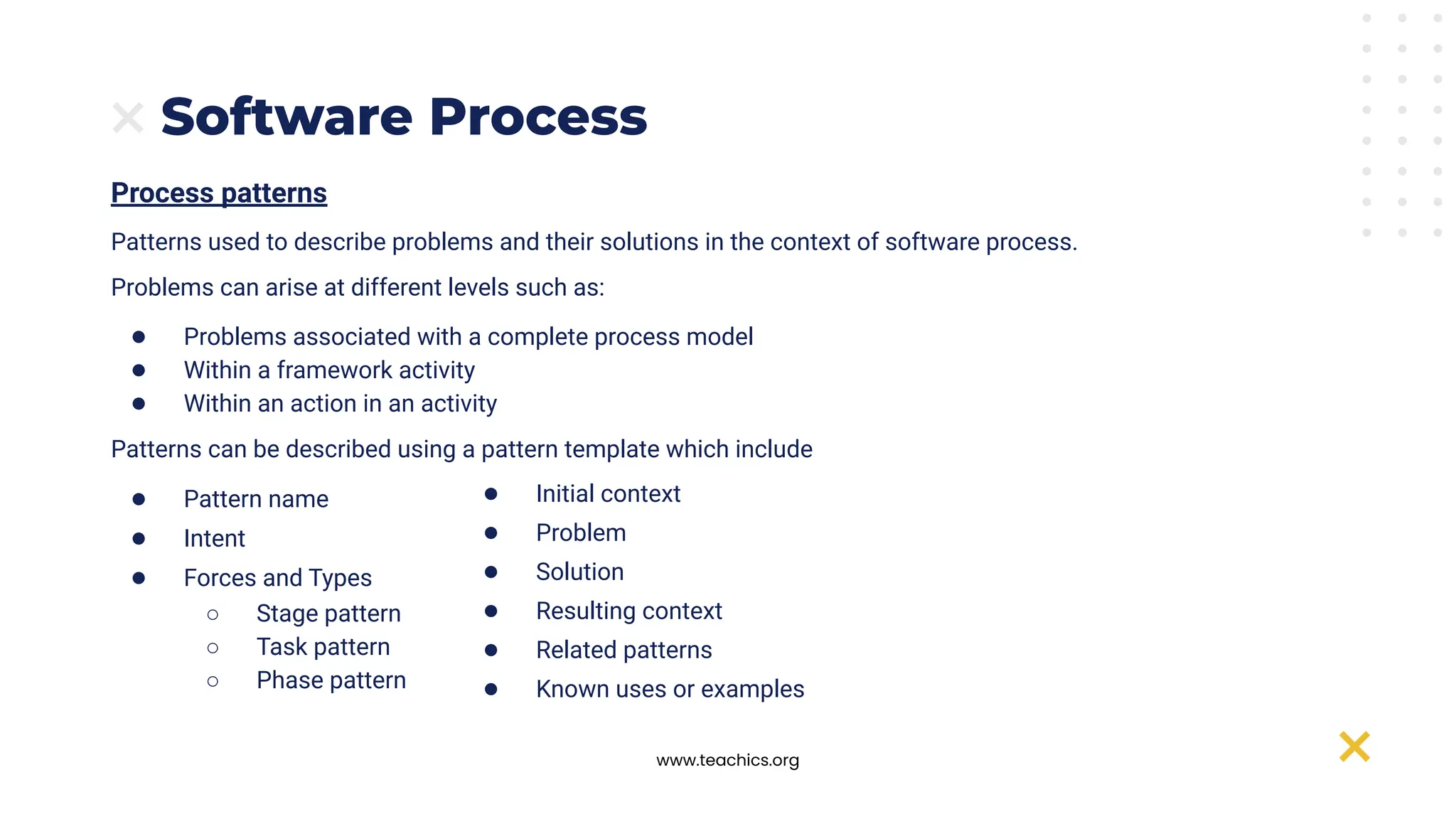 www.teachics.org
Software Process
Process patterns
Patterns used to describe problems and their solutions in the context of software process.
Problems can arise at different levels such as:
● Problems associated with a complete process model
● Within a framework activity
● Within an action in an activity
Patterns can be described using a pattern template which include
● Pattern name
● Intent
● Forces and Types
○ Stage pattern
○ Task pattern
○ Phase pattern
● Initial context
● Problem
● Solution
● Resulting context
● Related patterns
● Known uses or examples
 
