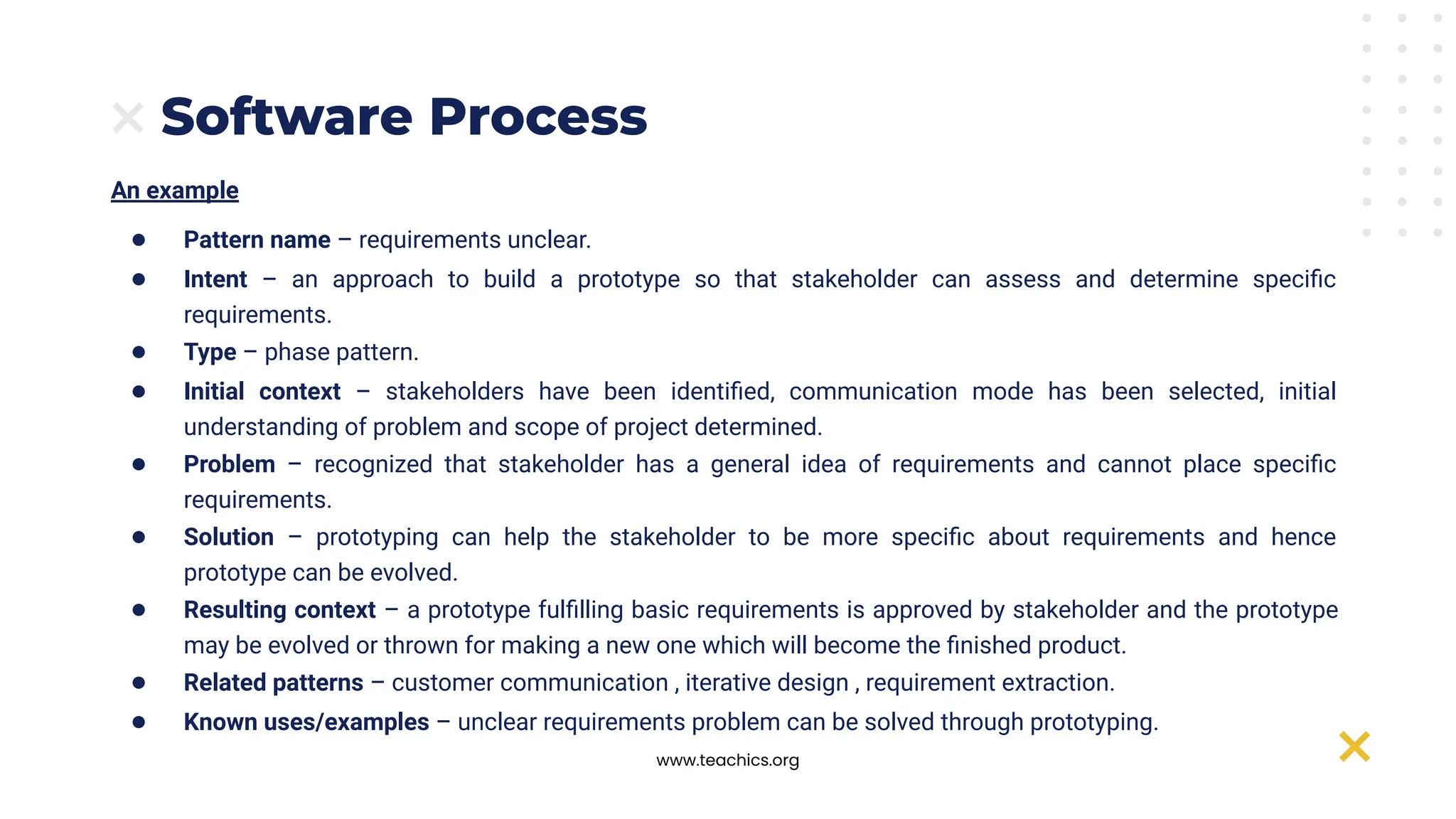 www.teachics.org
Software Process
An example
● Pattern name – requirements unclear.
● Intent – an approach to build a prototype so that stakeholder can assess and determine speciﬁc
requirements.
● Type – phase pattern.
● Initial context – stakeholders have been identiﬁed, communication mode has been selected, initial
understanding of problem and scope of project determined.
● Problem – recognized that stakeholder has a general idea of requirements and cannot place speciﬁc
requirements.
● Solution – prototyping can help the stakeholder to be more speciﬁc about requirements and hence
prototype can be evolved.
● Resulting context – a prototype fulﬁlling basic requirements is approved by stakeholder and the prototype
may be evolved or thrown for making a new one which will become the ﬁnished product.
● Related patterns – customer communication , iterative design , requirement extraction.
● Known uses/examples – unclear requirements problem can be solved through prototyping.
 