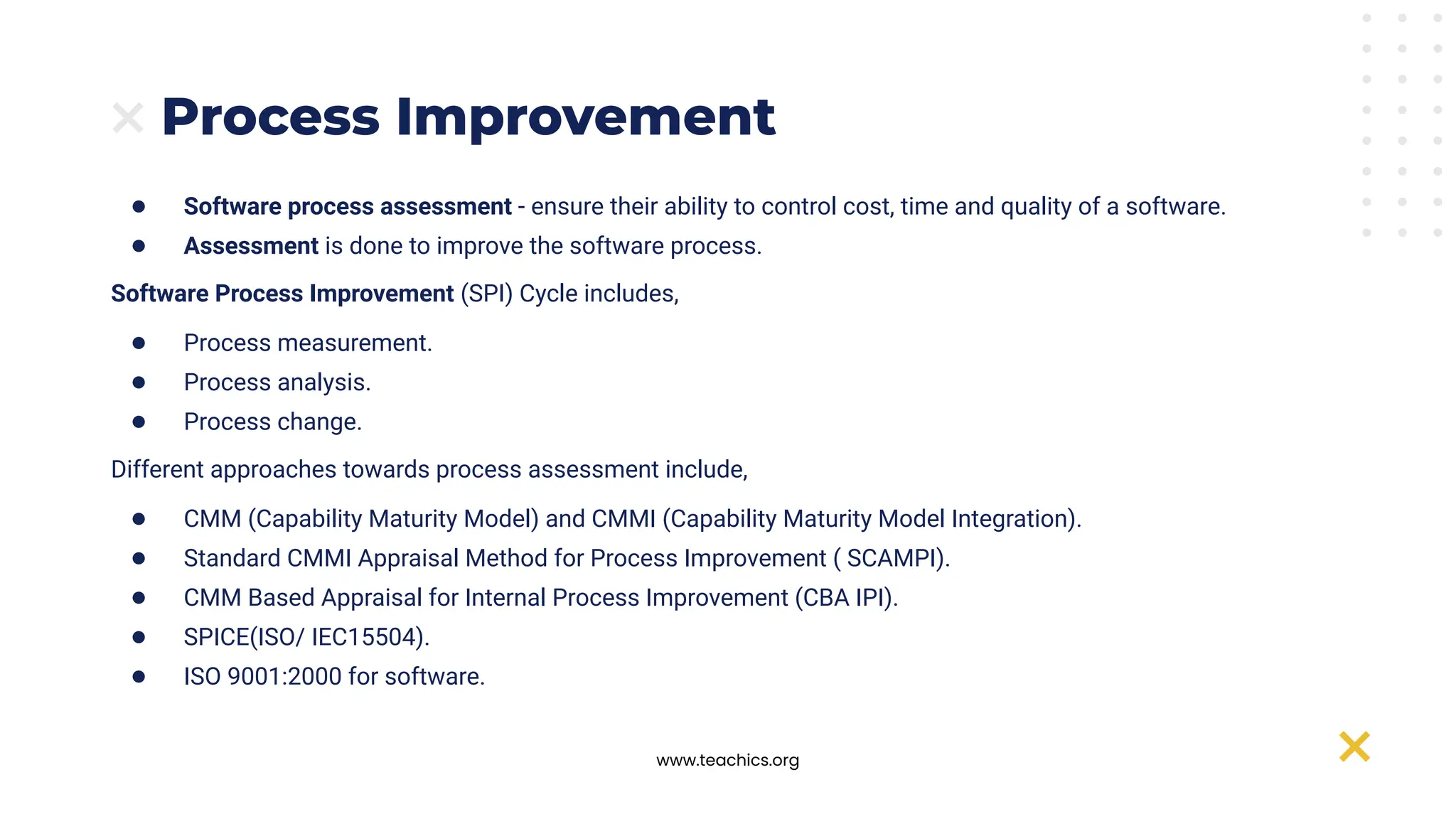 www.teachics.org
Process Improvement
● Software process assessment - ensure their ability to control cost, time and quality of a software.
● Assessment is done to improve the software process.
Software Process Improvement (SPI) Cycle includes,
● Process measurement.
● Process analysis.
● Process change.
Different approaches towards process assessment include,
● CMM (Capability Maturity Model) and CMMI (Capability Maturity Model Integration).
● Standard CMMI Appraisal Method for Process Improvement ( SCAMPI).
● CMM Based Appraisal for Internal Process Improvement (CBA IPI).
● SPICE(ISO/ IEC15504).
● ISO 9001:2000 for software.
 