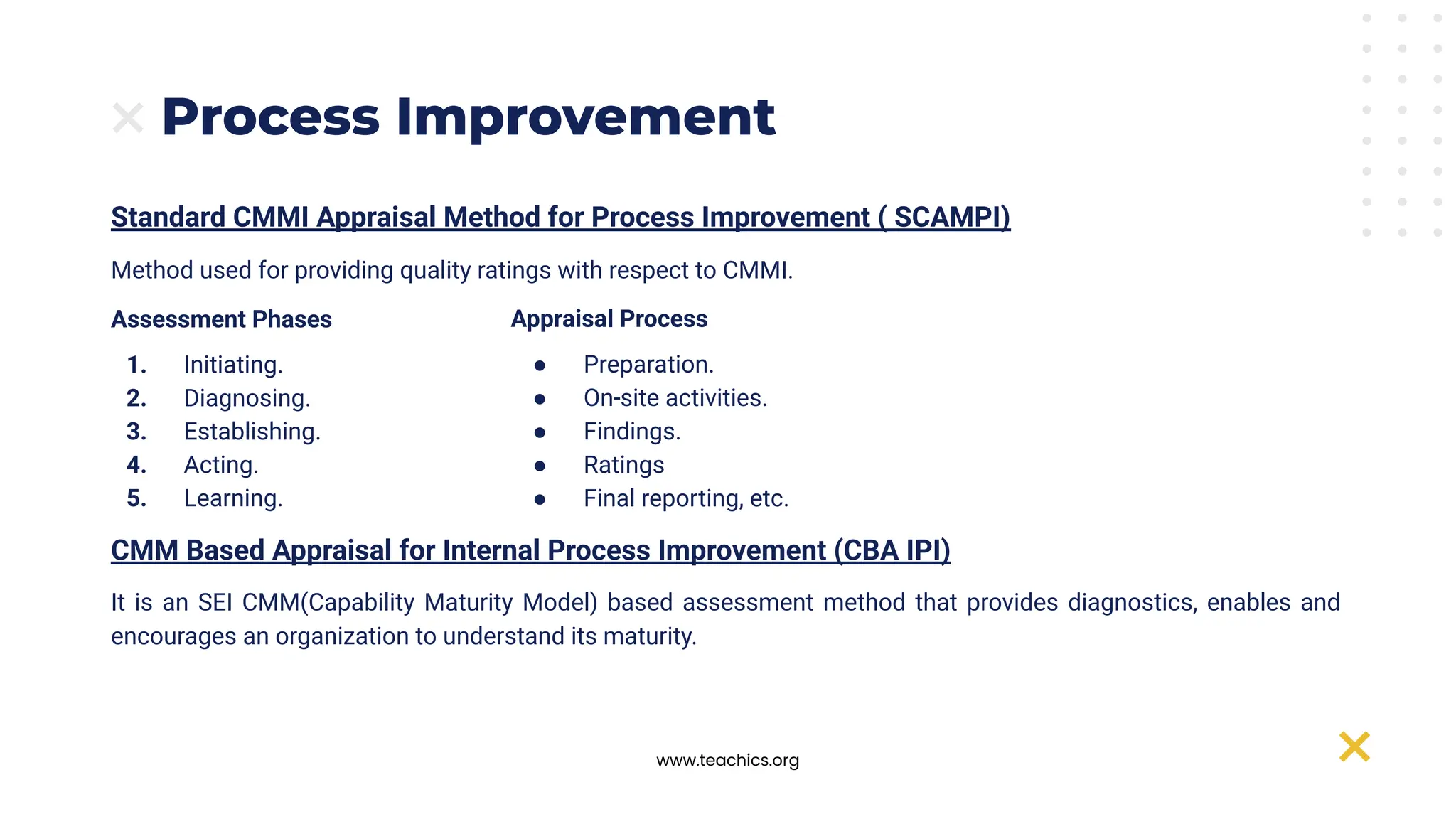 www.teachics.org
Process Improvement
Standard CMMI Appraisal Method for Process Improvement ( SCAMPI)
Method used for providing quality ratings with respect to CMMI.
Assessment Phases
1. Initiating.
2. Diagnosing.
3. Establishing.
4. Acting.
5. Learning.
CMM Based Appraisal for Internal Process Improvement (CBA IPI)
It is an SEI CMM(Capability Maturity Model) based assessment method that provides diagnostics, enables and
encourages an organization to understand its maturity.
Appraisal Process
● Preparation.
● On-site activities.
● Findings.
● Ratings
● Final reporting, etc.
 