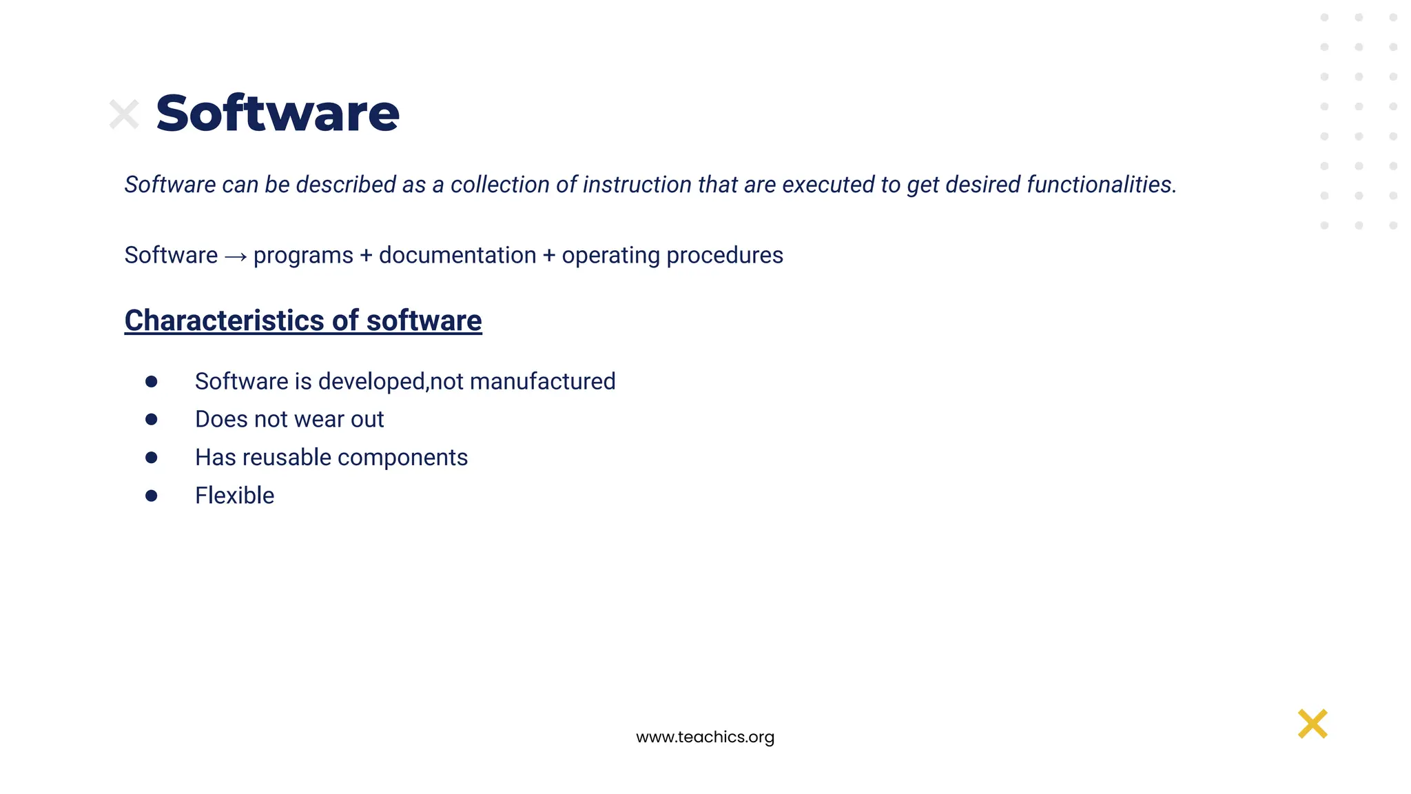 www.teachics.org
Software can be described as a collection of instruction that are executed to get desired functionalities.
Software → programs + documentation + operating procedures
Characteristics of software
● Software is developed,not manufactured
● Does not wear out
● Has reusable components
● Flexible
Software
 