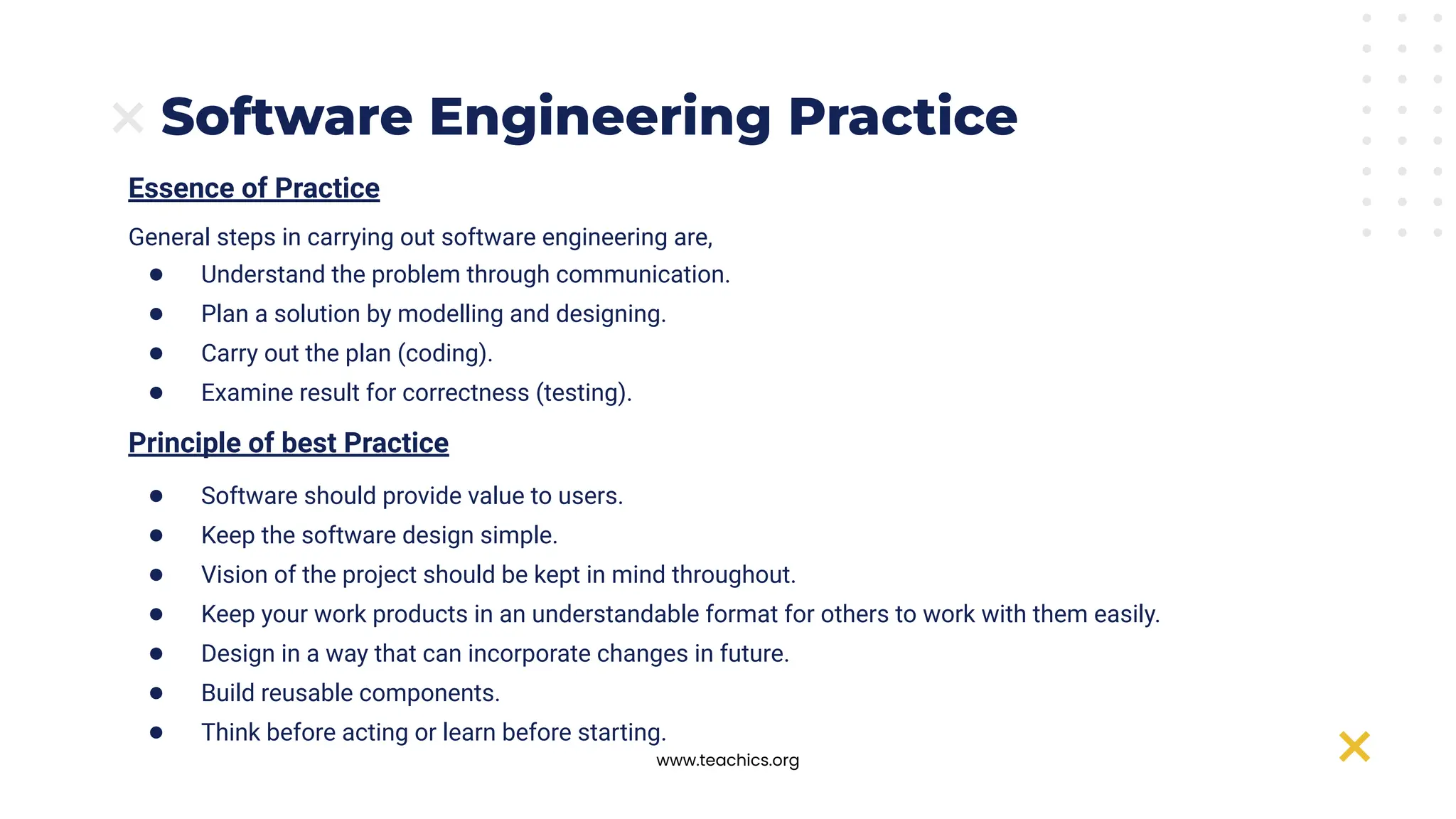 www.teachics.org
Essence of Practice
General steps in carrying out software engineering are,
● Understand the problem through communication.
● Plan a solution by modelling and designing.
● Carry out the plan (coding).
● Examine result for correctness (testing).
Principle of best Practice
● Software should provide value to users.
● Keep the software design simple.
● Vision of the project should be kept in mind throughout.
● Keep your work products in an understandable format for others to work with them easily.
● Design in a way that can incorporate changes in future.
● Build reusable components.
● Think before acting or learn before starting.
Software Engineering Practice
 