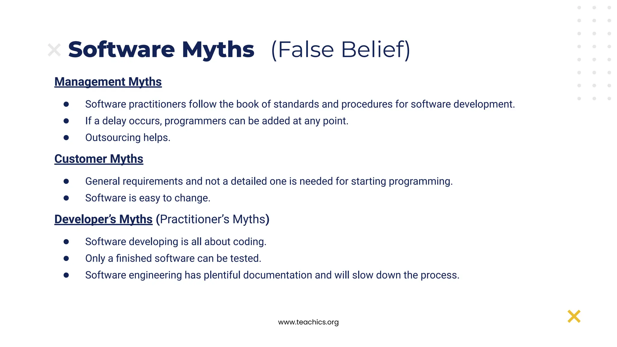 www.teachics.org
Management Myths
● Software practitioners follow the book of standards and procedures for software development.
● If a delay occurs, programmers can be added at any point.
● Outsourcing helps.
Customer Myths
● General requirements and not a detailed one is needed for starting programming.
● Software is easy to change.
Developer’s Myths (Practitioner’s Myths)
● Software developing is all about coding.
● Only a ﬁnished software can be tested.
● Software engineering has plentiful documentation and will slow down the process.
Software Myths (False Belief)
 