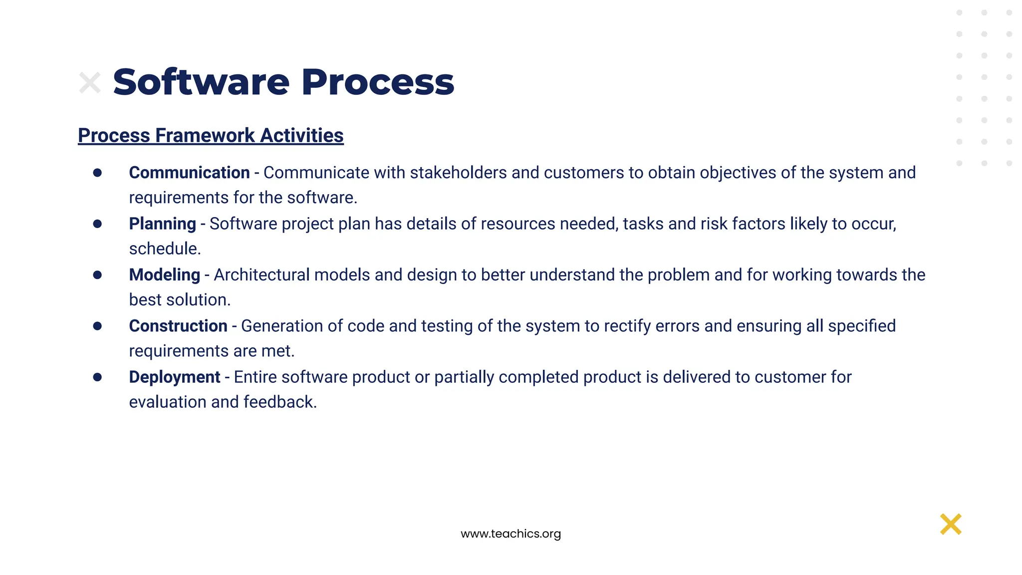 www.teachics.org
Software Process
Process Framework Activities
● Communication - Communicate with stakeholders and customers to obtain objectives of the system and
requirements for the software.
● Planning - Software project plan has details of resources needed, tasks and risk factors likely to occur,
schedule.
● Modeling - Architectural models and design to better understand the problem and for working towards the
best solution.
● Construction - Generation of code and testing of the system to rectify errors and ensuring all speciﬁed
requirements are met.
● Deployment - Entire software product or partially completed product is delivered to customer for
evaluation and feedback.
 